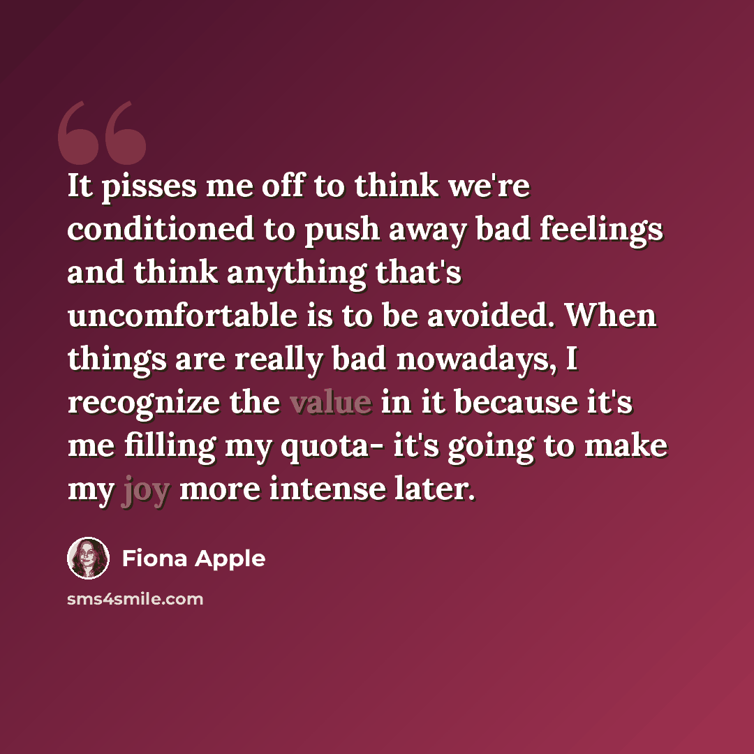“It pisses me off to think we're conditioned to push away bad feelings and think anything that's uncomfortable is to be avoided. When things are really bad nowadays, I recognize the value in it because it's me filling my quota- it's going to make my joy more intense later.” quote by Fiona Apple