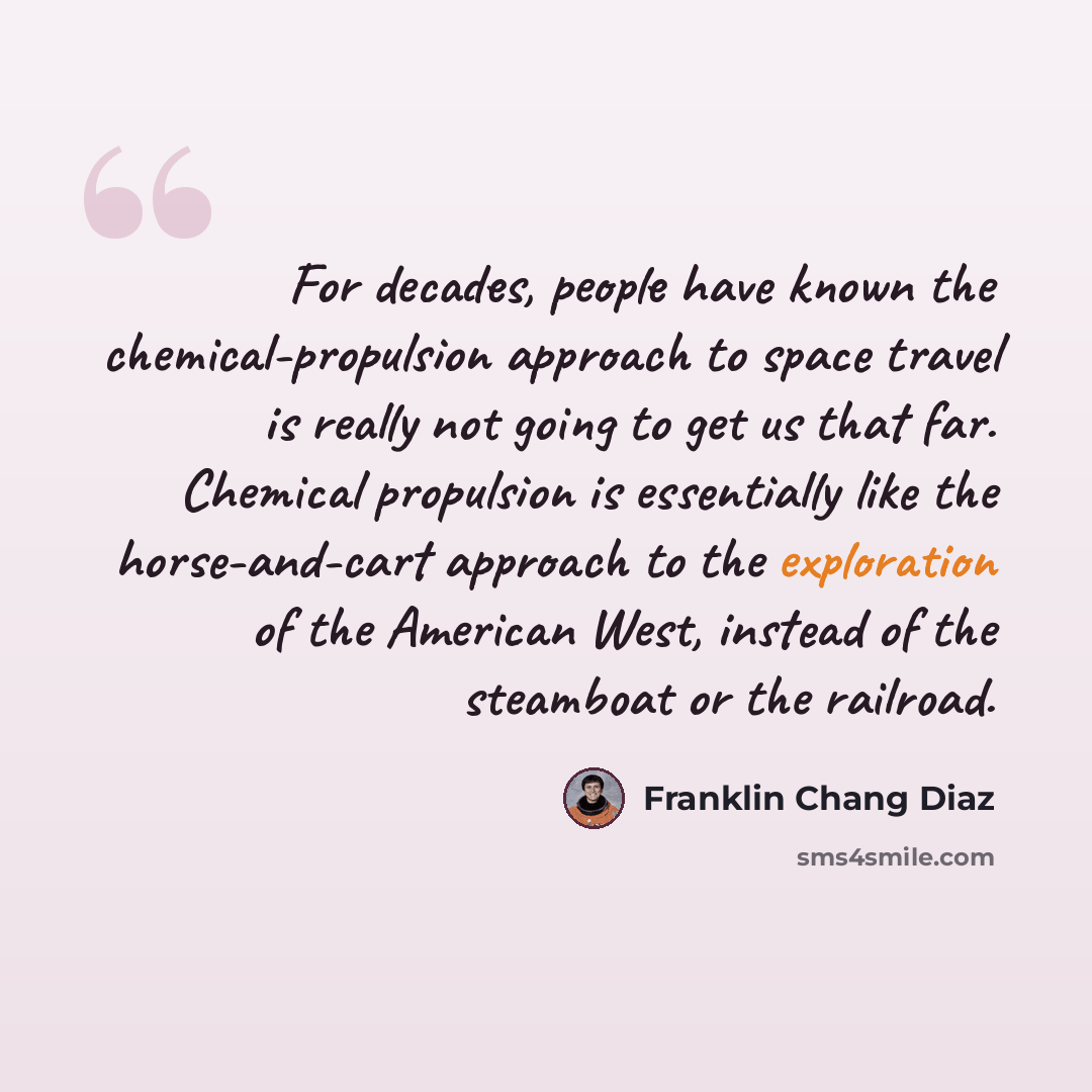 “For decades, people have known the chemical-propulsion approach to space travel is really not going to get us that far. Chemical propulsion is essentially like the horse-and-cart approach to the exploration of the American West, instead of the steamboat or the railroad.” quote by Franklin Chang Diaz