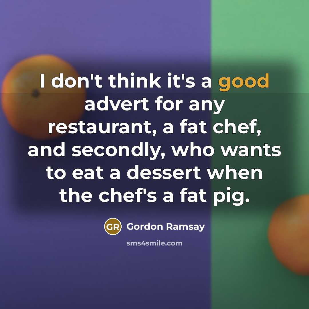 “I don't think it's a good advert for any restaurant, a fat chef, and secondly, who wants to eat a dessert when the chef's a fat pig.” quote by Gordon Ramsay