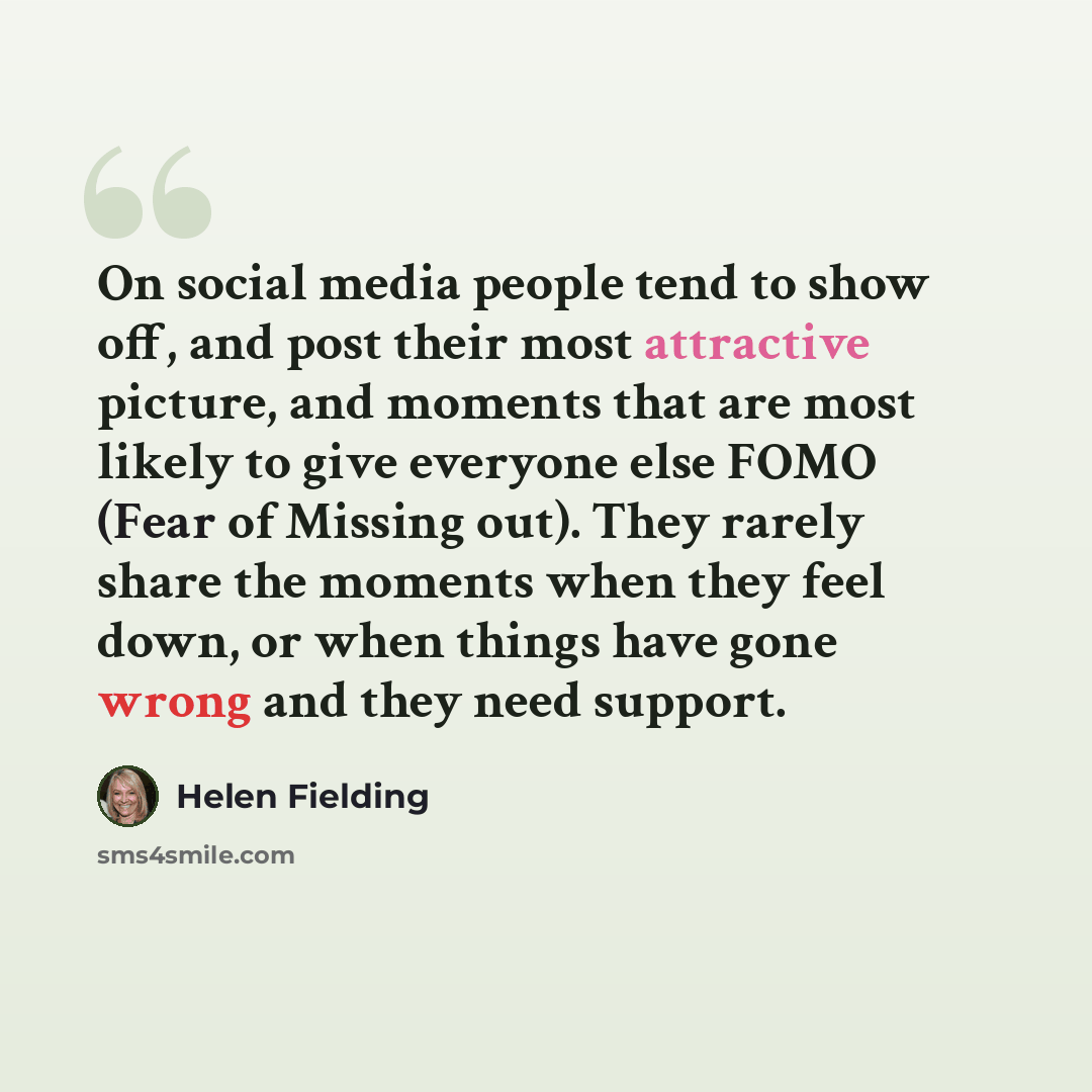 “On social media people tend to show off, and post their most attractive picture, and moments that are most likely to give everyone else FOMO (Fear of Missing out). They rarely share the moments when they feel down, or when things have gone wrong and they need support.” quote by Helen Fielding