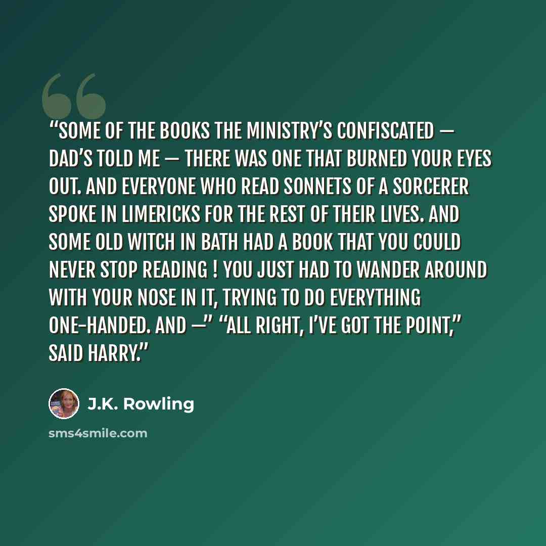 “Some of the books the Ministry’s confiscated — Dad’s told me — there was one that burned your eyes out. And everyone who read Sonnets of a Sorcerer spoke in limericks for the rest of their lives. And some old witch in Bath had a book that you could never stop reading ! You just had to wander…” quote by J.K. Rowling