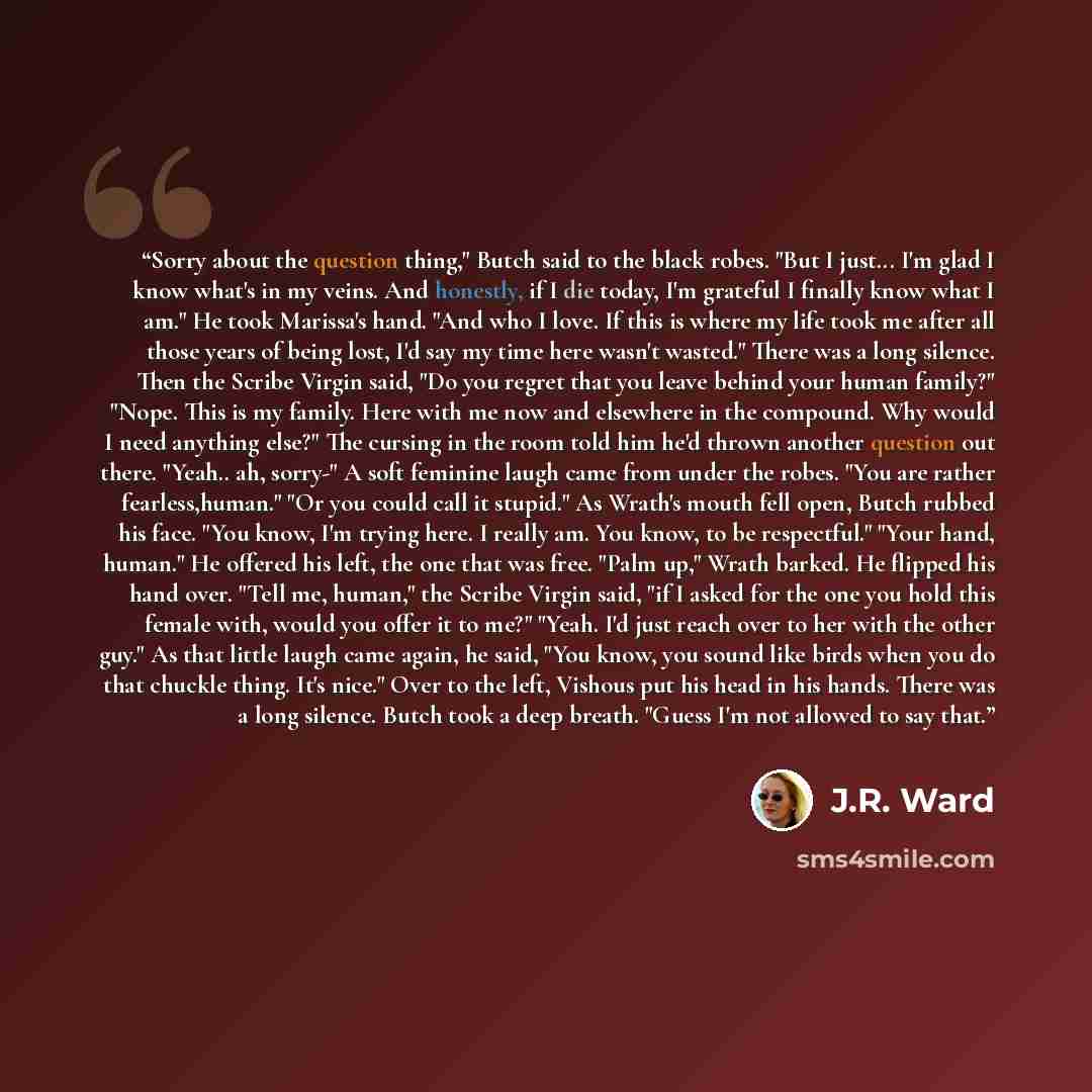 “Sorry about the question thing," Butch said to the black robes. "But I just... I'm glad I know what's in my veins. And honestly, if I die today, I'm grateful I finally know what I am." He took Marissa's hand. "And who I love. If this is where my life took me after all those years of being lost…” quote by J.R. Ward
