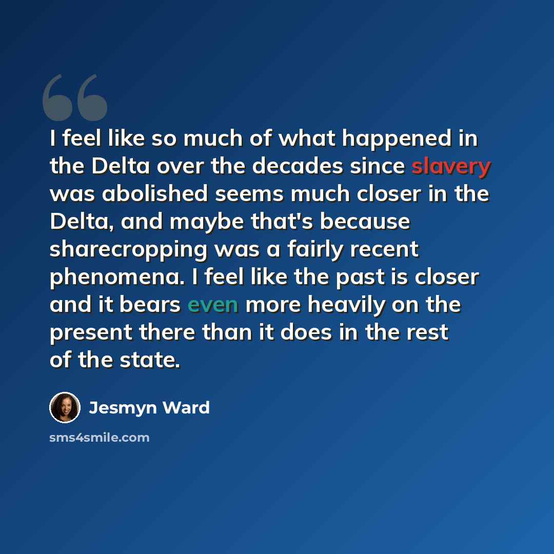 “I feel like so much of what happened in the Delta over the decades since slavery was abolished seems much closer in the Delta, and maybe that's because sharecropping was a fairly recent phenomena. I feel like the past is closer and it bears even more heavily on the present there than it does in…” quote by Jesmyn Ward