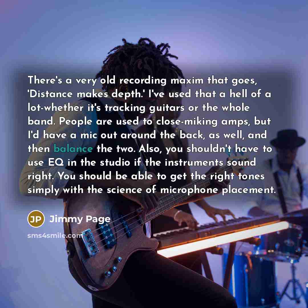 “There's a very old recording maxim that goes, 'Distance makes depth.' I've used that a hell of a lot-whether it's tracking guitars or the whole band. People are used to close-miking amps, but I'd have a mic out around the back, as well, and then balance the two. Also, you shouldn't have to use EQ…” quote by Jimmy Page