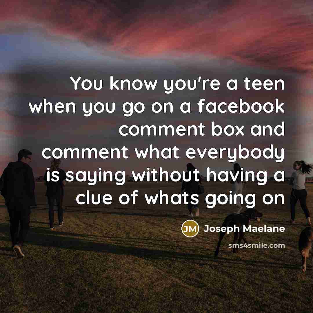 “You know you're a teen when you go on a facebook comment box and comment what everybody is saying without having a clue of whats going on” quote by Joseph Maelane