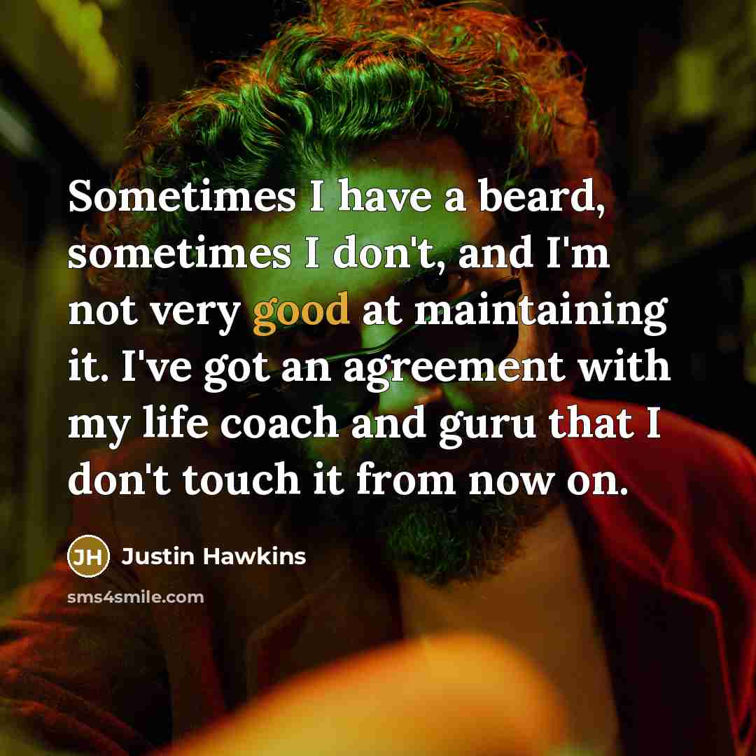 “Sometimes I have a beard, sometimes I don't, and I'm not very good at maintaining it. I've got an agreement with my life coach and guru that I don't touch it from now on.” quote by Justin Hawkins
