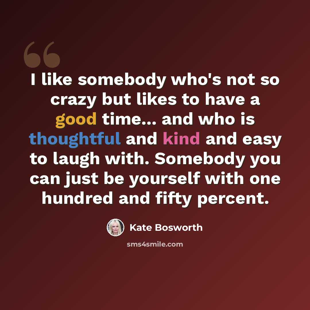 “I like somebody who's not so crazy but likes to have a good time... and who is thoughtful and kind and easy to laugh with. Somebody you can just be yourself with one hundred and fifty percent.” quote by Kate Bosworth