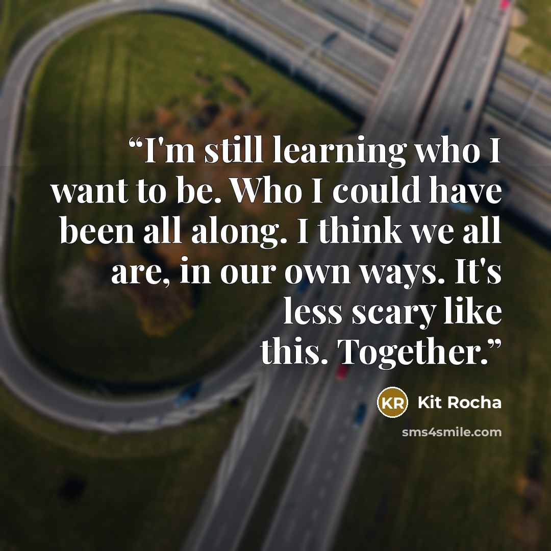 “I'm still learning who I want to be. Who I could have been all along. I think we all are, in our own ways. It's less scary like this. Together.” quote by Kit Rocha