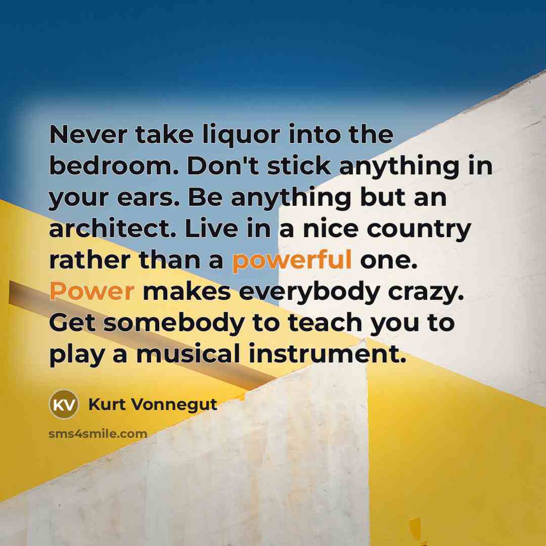 “Never take liquor into the bedroom. Don't stick anything in your ears. Be anything but an architect. Live in a nice country rather than a powerful one. Power makes everybody crazy. Get somebody to teach you to play a musical instrument.” quote by Kurt Vonnegut