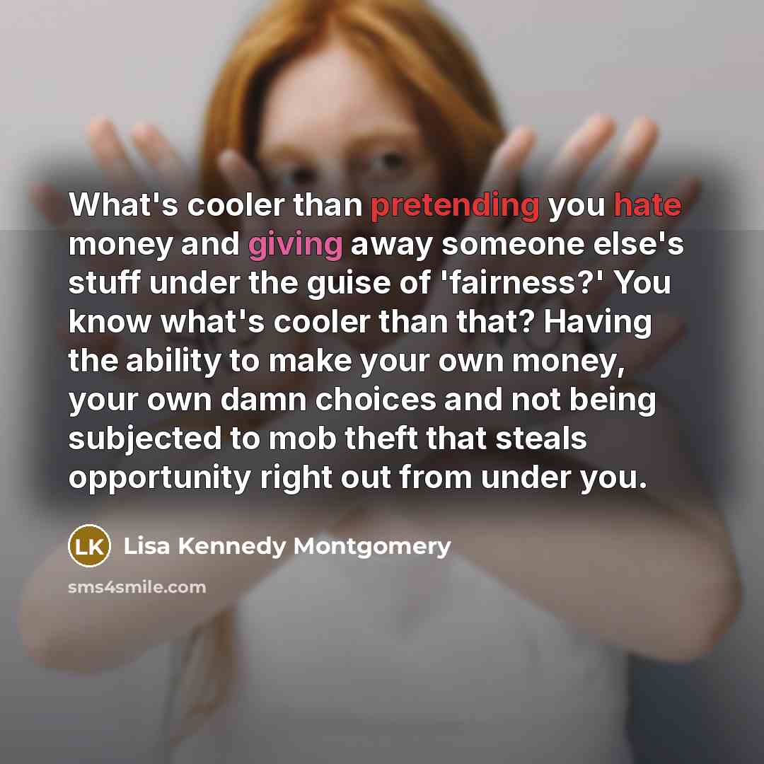 “What's cooler than pretending you hate money and giving away someone else's stuff under the guise of 'fairness?' You know what's cooler than that? Having the ability to make your own money, your own damn choices and not being subjected to mob theft that steals opportunity right out from under you.” quote by Lisa Kennedy Montgomery
