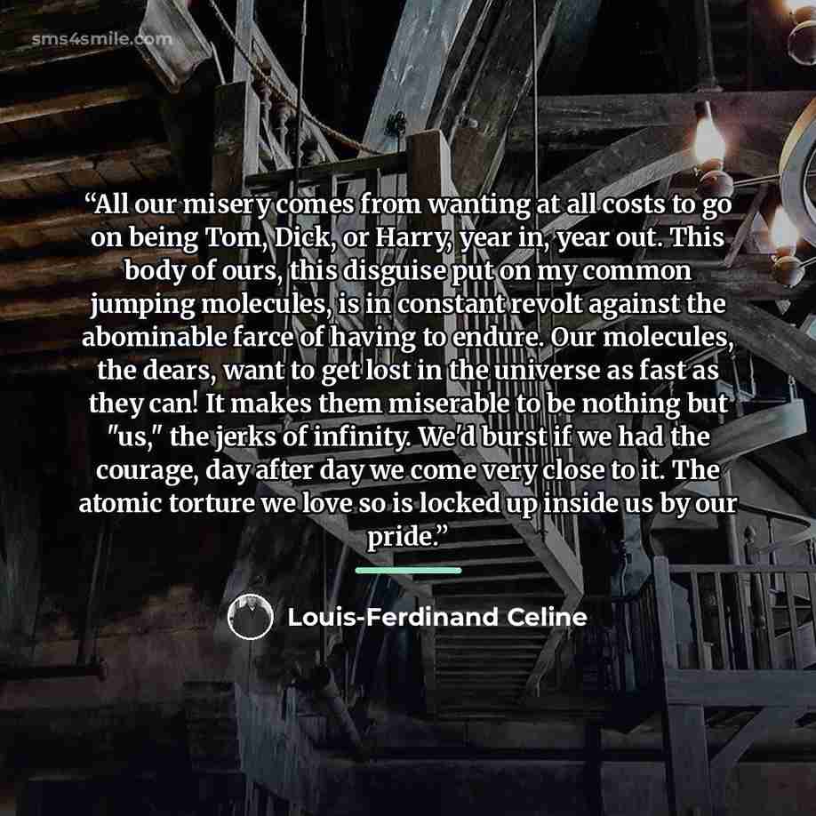“All our misery comes from wanting at all costs to go on being Tom, Dick, or Harry, year in, year out. This body of ours, this disguise put on my common jumping molecules, is in constant revolt against the abominable farce of having to endure. Our molecules, the dears, want to get lost in the…” quote by Louis-Ferdinand Celine