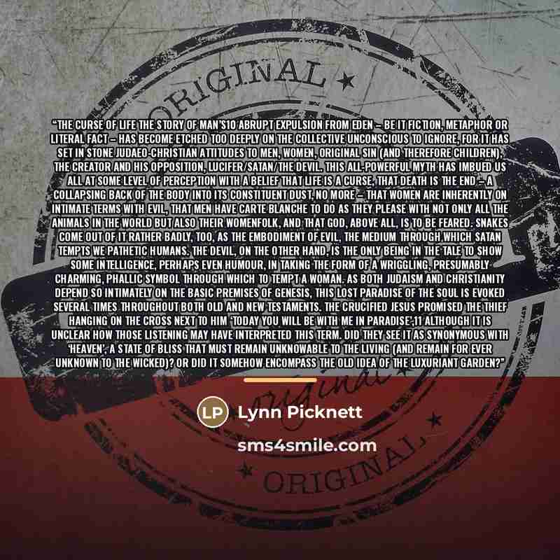 “The curse of life The story of Man’s10 abrupt expulsion from Eden – be it fiction, metaphor or literal fact – has become etched too deeply on the collective unconscious to ignore, for it has set in stone Judaeo-Christian attitudes to men, women, original sin (and therefore children), the Creator…” quote by Lynn Picknett