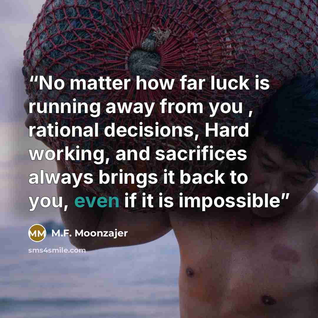 “No matter how far luck is running away from you , rational decisions, Hard working, and sacrifices always brings it back to you, even if it is impossible” quote by M.F. Moonzajer