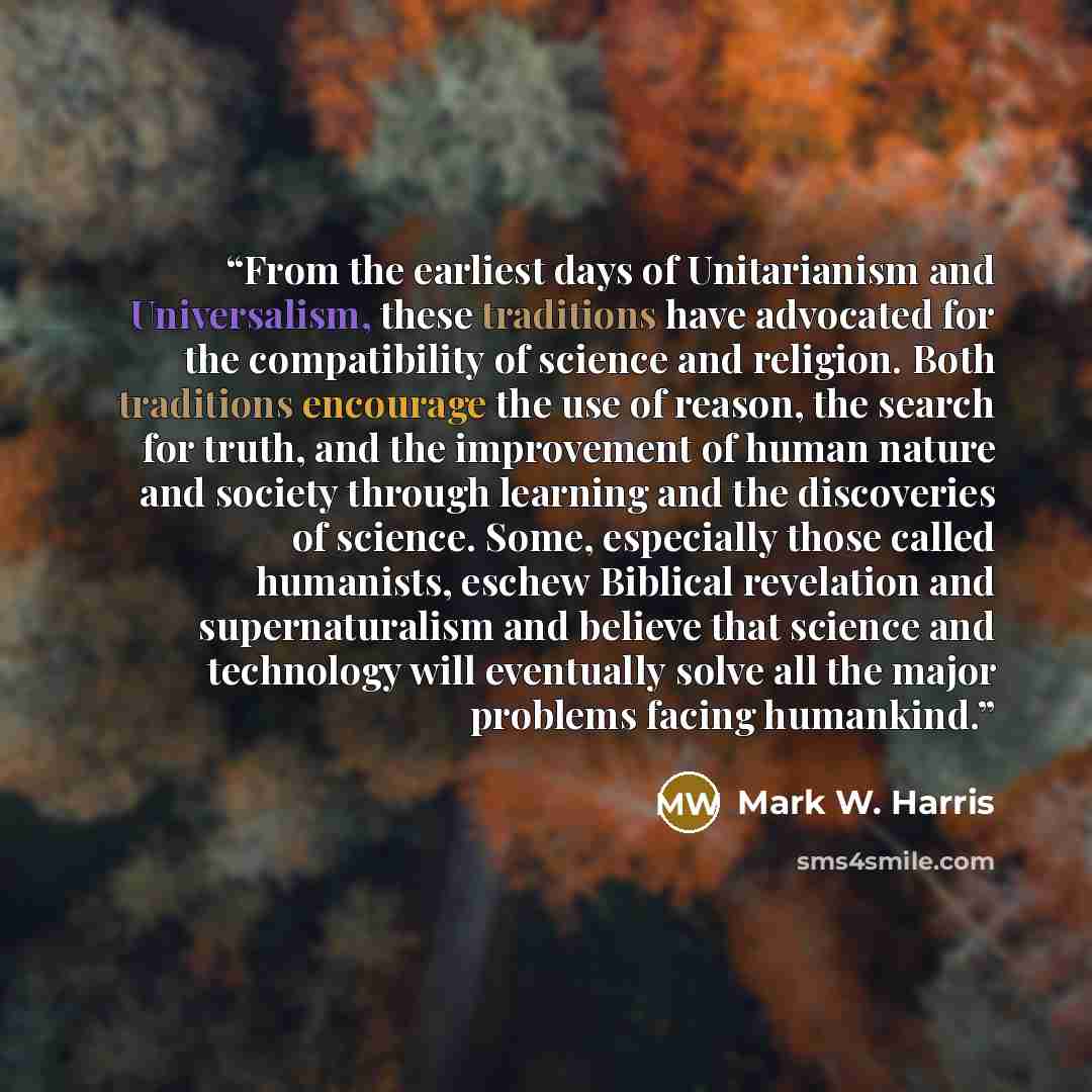 “From the earliest days of Unitarianism and Universalism, these traditions have advocated for the compatibility of science and religion. Both traditions encourage the use of reason, the search for truth, and the improvement of human nature and society through learning and the discoveries of…” quote by Mark W. Harris