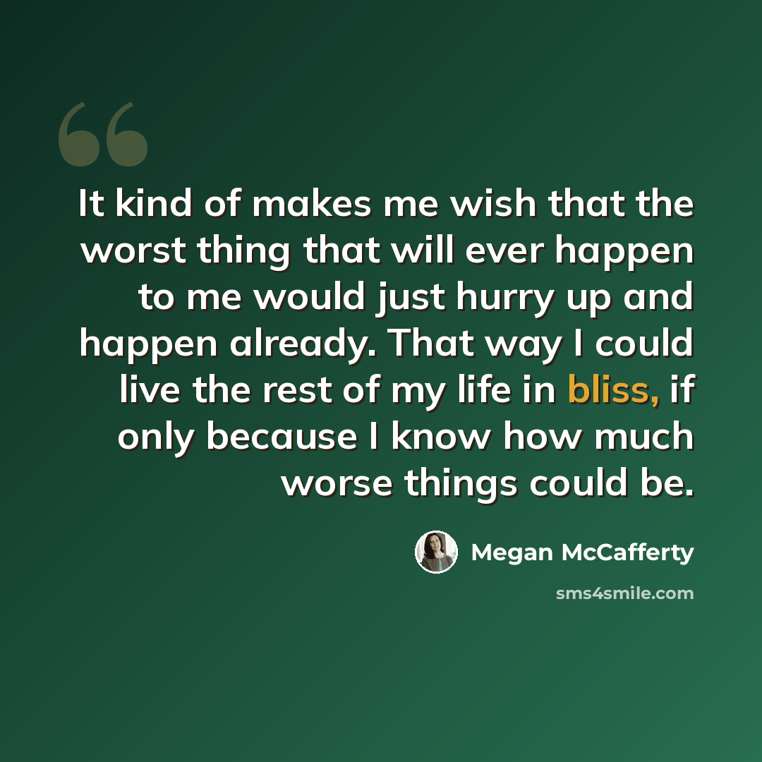 “It kind of makes me wish that the worst thing that will ever happen to me would just hurry up and happen already. That way I could live the rest of my life in bliss, if only because I know how much worse things could be.” quote by Megan McCafferty