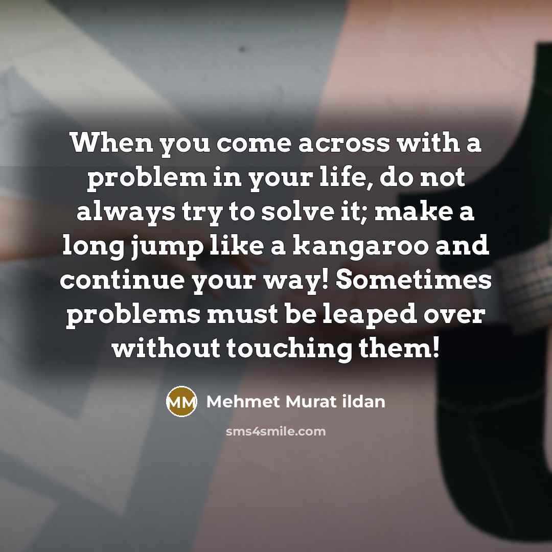 “When you come across with a problem in your life, do not always try to solve it; make a long jump like a kangaroo and continue your way! Sometimes problems must be leaped over without touching them!” quote by Mehmet Murat Ildan