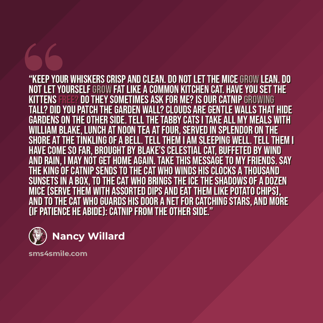 “Keep your whiskers crisp and clean. Do not let the mice grow lean. Do not let yourself grow fat Like a common kitchen cat. Have you set the kittens free? Do they sometimes ask for me? Is our catnip growing tall? Did you patch the garden wall? Clouds are gentle walls that hide Gardens on the other…” quote by Nancy Willard