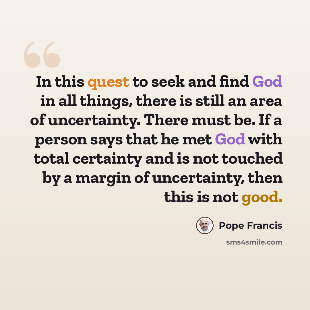 “In this quest to seek and find God in all things, there is still an area of uncertainty. There must be. If a person says that he met God with total certainty and is not touched by a margin of uncertainty, then this is not good.” quote by Pope Francis