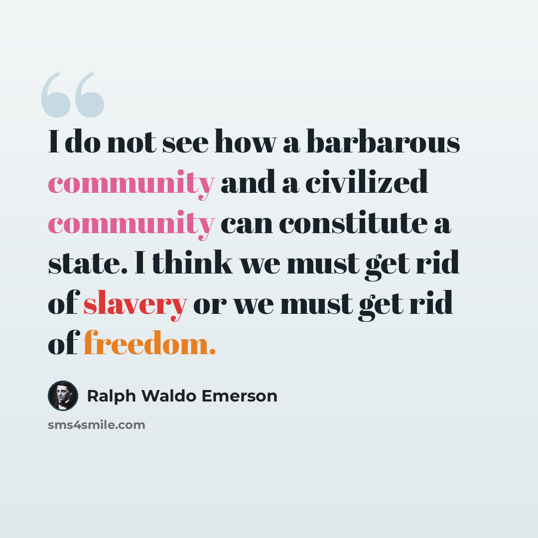 “I do not see how a barbarous community and a civilized community can constitute a state. I think we must get rid of slavery or we must get rid of freedom.” quote by Ralph Waldo Emerson