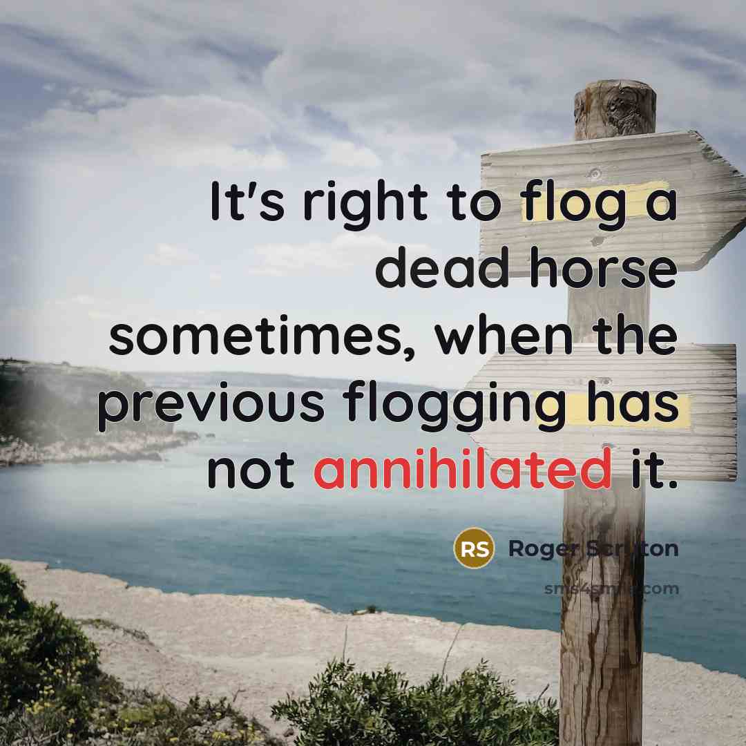 “It's right to flog a dead horse sometimes, when the previous flogging has not annihilated it.” quote by Roger Scruton