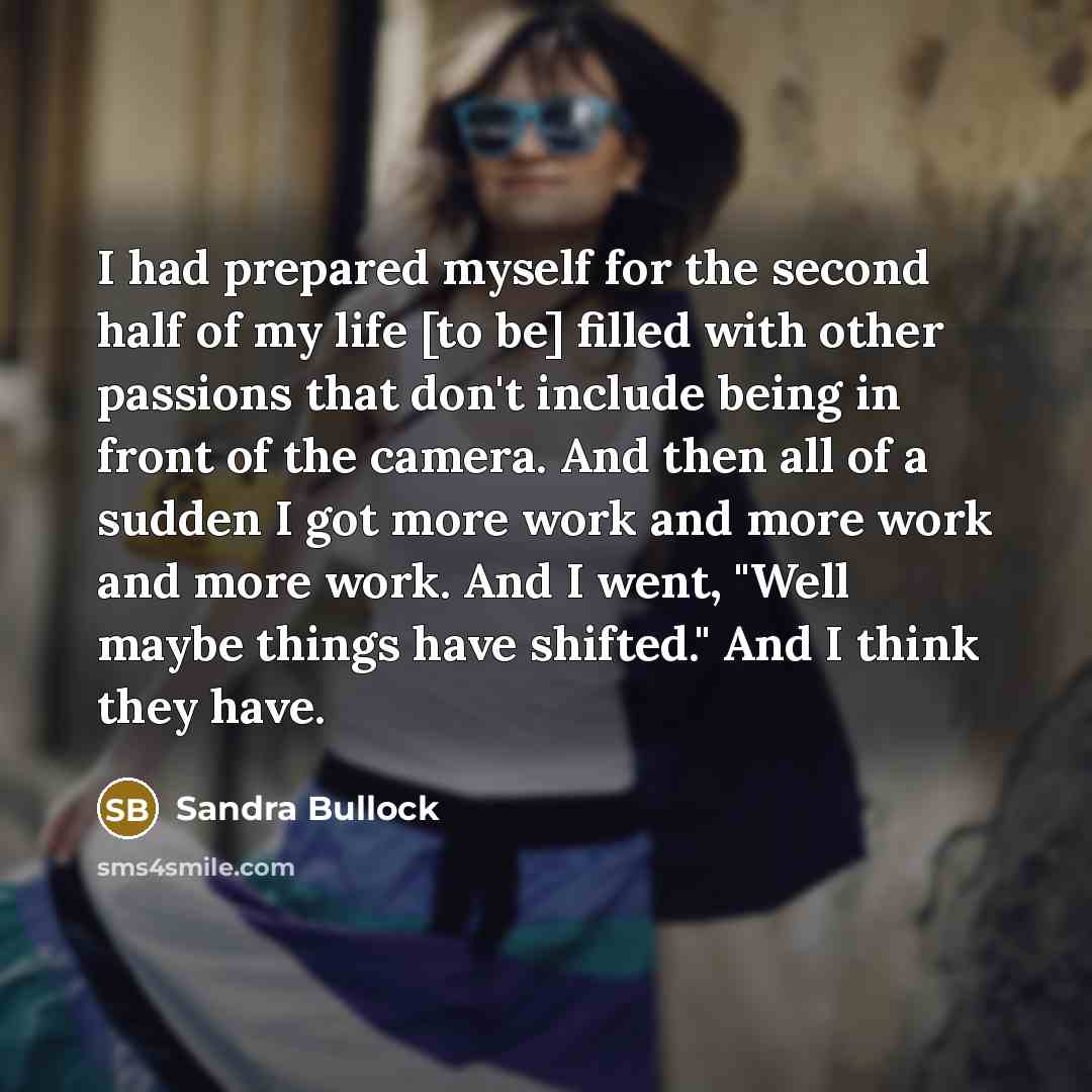 “I had prepared myself for the second half of my life [to be] filled with other passions that don't include being in front of the camera. And then all of a sudden I got more work and more work and more work. And I went, "Well maybe things have shifted." And I think they have.” quote by Sandra Bullock