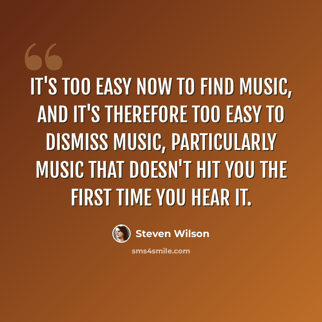 “It's too easy now to find music, and it's therefore too easy to dismiss music, particularly music that doesn't hit you the first time you hear it.” quote by Steven Wilson
