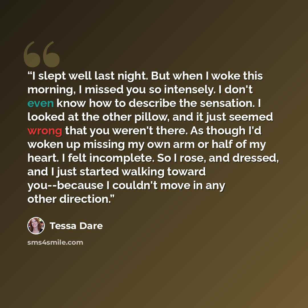 “I slept well last night. But when I woke this morning, I missed you so intensely. I don't even know how to describe the sensation. I looked at the other pillow, and it just seemed wrong that you weren't there. As though I'd woken up missing my own arm or half of my heart. I felt incomplete. So I…” quote by Tessa Dare