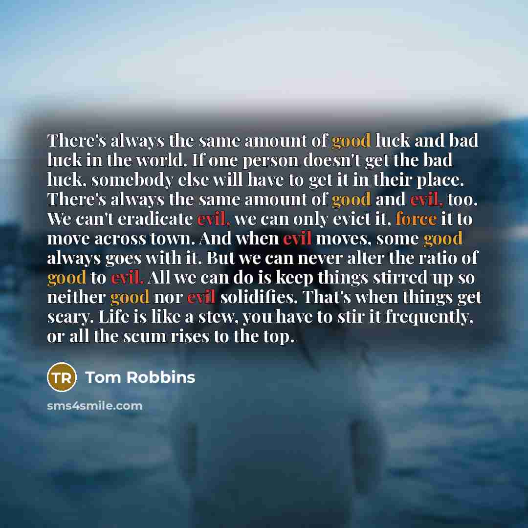 “There's always the same amount of good luck and bad luck in the world. If one person doesn't get the bad luck, somebody else will have to get it in their place. There's always the same amount of good and evil, too. We can't eradicate evil, we can only evict it, force it to move across town. And…” quote by Tom Robbins