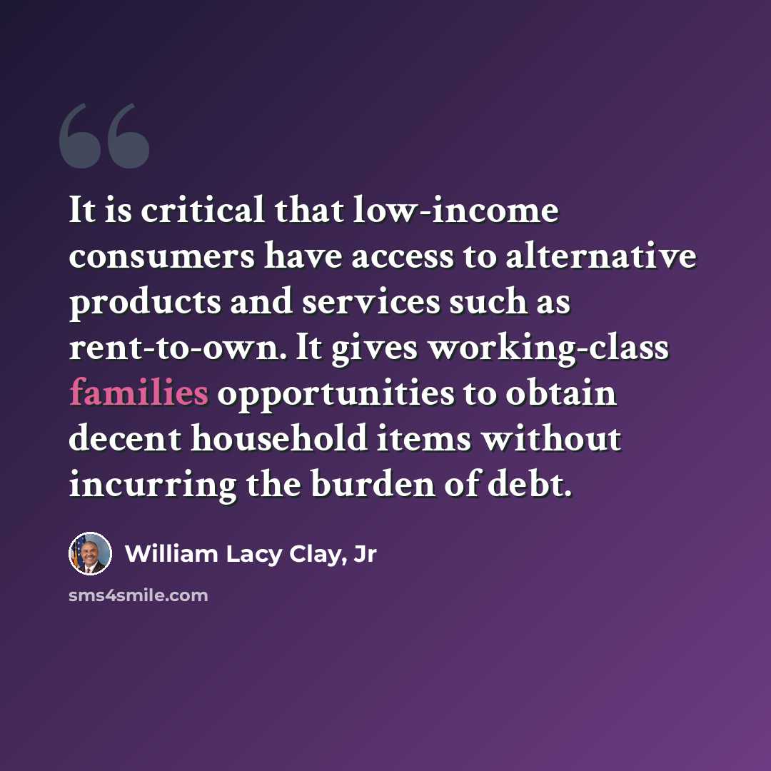 “It is critical that low-income consumers have access to alternative products and services such as rent-to-own. It gives working-class families opportunities to obtain decent household items without incurring the burden of debt.” quote by William Lacy Clay, Jr