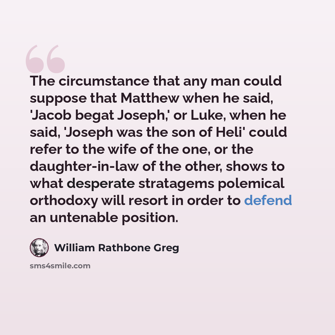 “The circumstance that any man could suppose that Matthew when he said, 'Jacob begat Joseph,' or Luke, when he said, 'Joseph was the son of Heli' could refer to the wife of the one, or the daughter-in-law of the other, shows to what desperate stratagems polemical orthodoxy will resort in order to…” quote by William Rathbone Greg