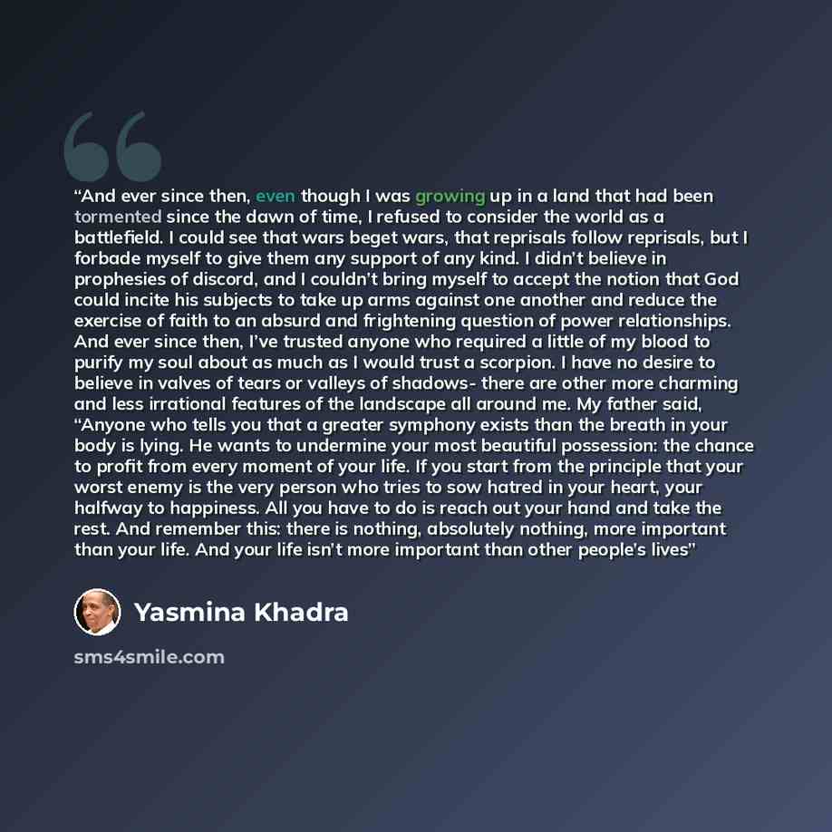“And ever since then, even though I was growing up in a land that had been tormented since the dawn of time, I refused to consider the world as a battlefield. I could see that wars beget wars, that reprisals follow reprisals, but I forbade myself to give them any support of any kind. I didn’t…” quote by Yasmina Khadra