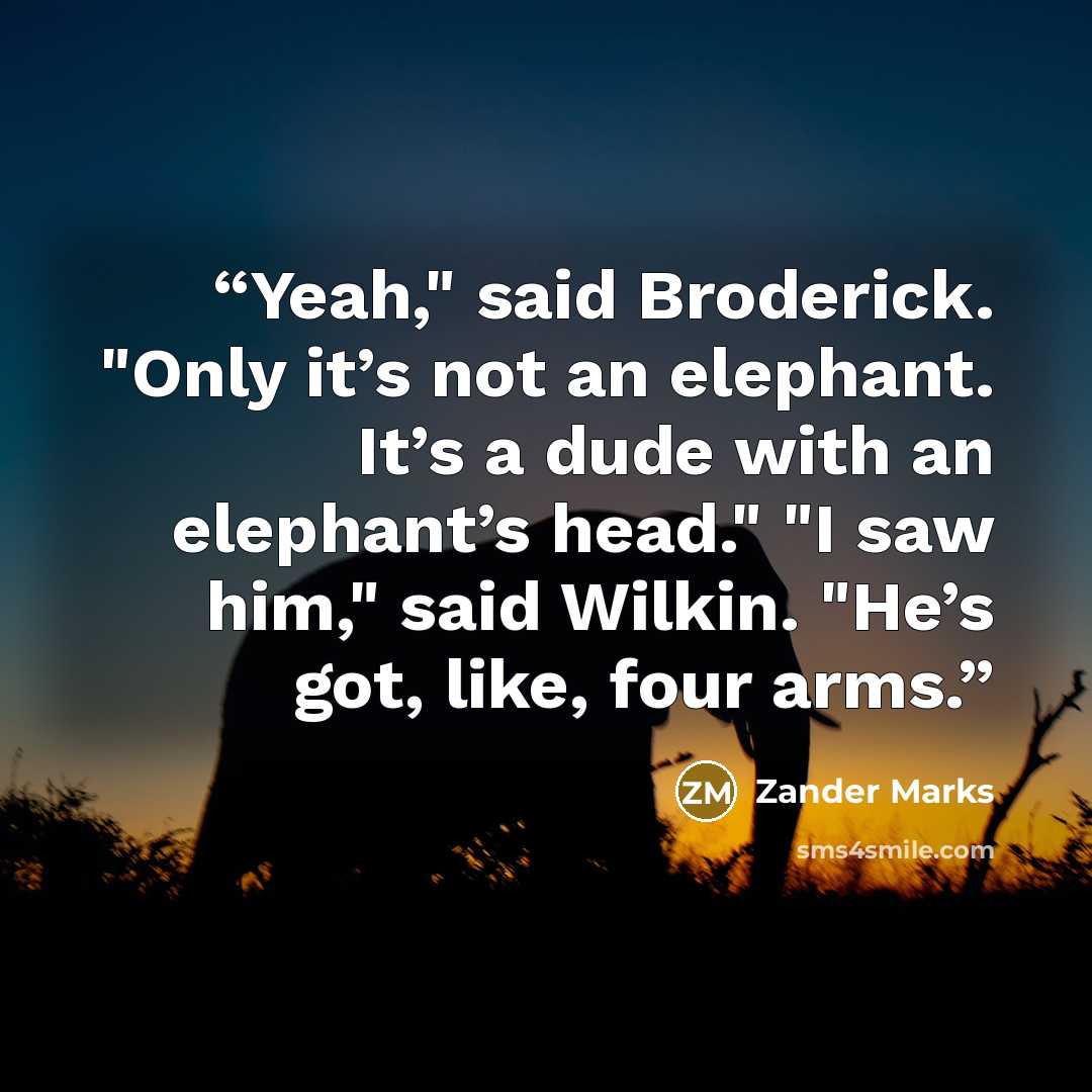 “Yeah," said Broderick. "Only it’s not an elephant. It’s a dude with an elephant’s head." "I saw him," said Wilkin. "He’s got, like, four arms.” quote by Zander Marks