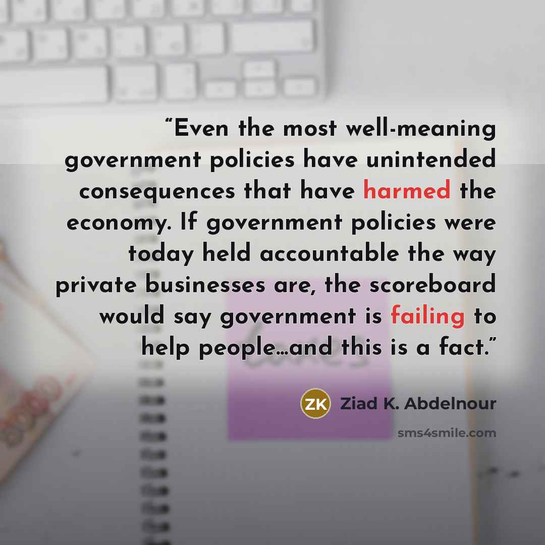 “Even the most well-meaning government policies have unintended consequences that have harmed the economy. If government policies were today held accountable the way private businesses are, the scoreboard would say government is failing to help people...and this is a fact.” quote by Ziad K. Abdelnour