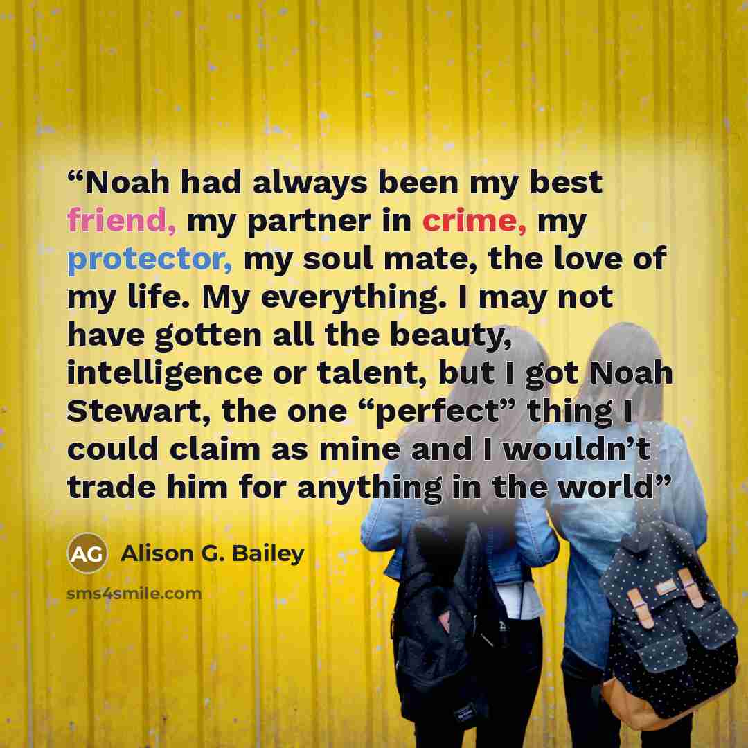 “Noah had always been my best friend, my partner in crime, my protector, my soul mate, the love of my life. My everything. I may not have gotten all the beauty, intelligence or talent, but I got Noah Stewart, the one “perfect” thing I could claim as mine and I wouldn’t trade him for anything in the…” quote by Alison G. Bailey