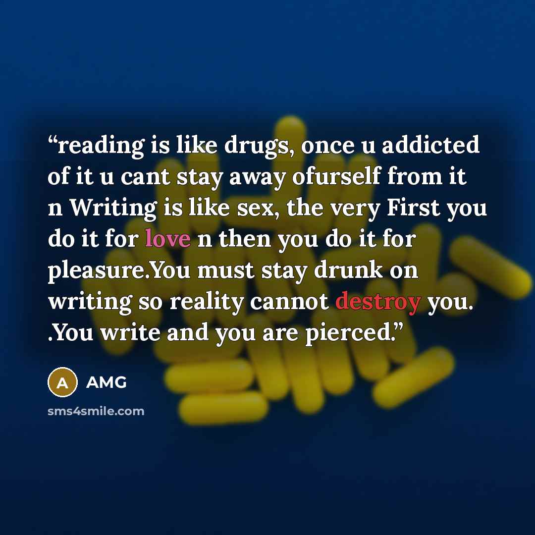 “reading is like drugs, once u addicted of it u cant stay away ofurself from it n Writing is like sex, the very First you do it for love n then you do it for pleasure.You must stay drunk on writing so reality cannot destroy you. .You write and you are pierced.” quote by AMG