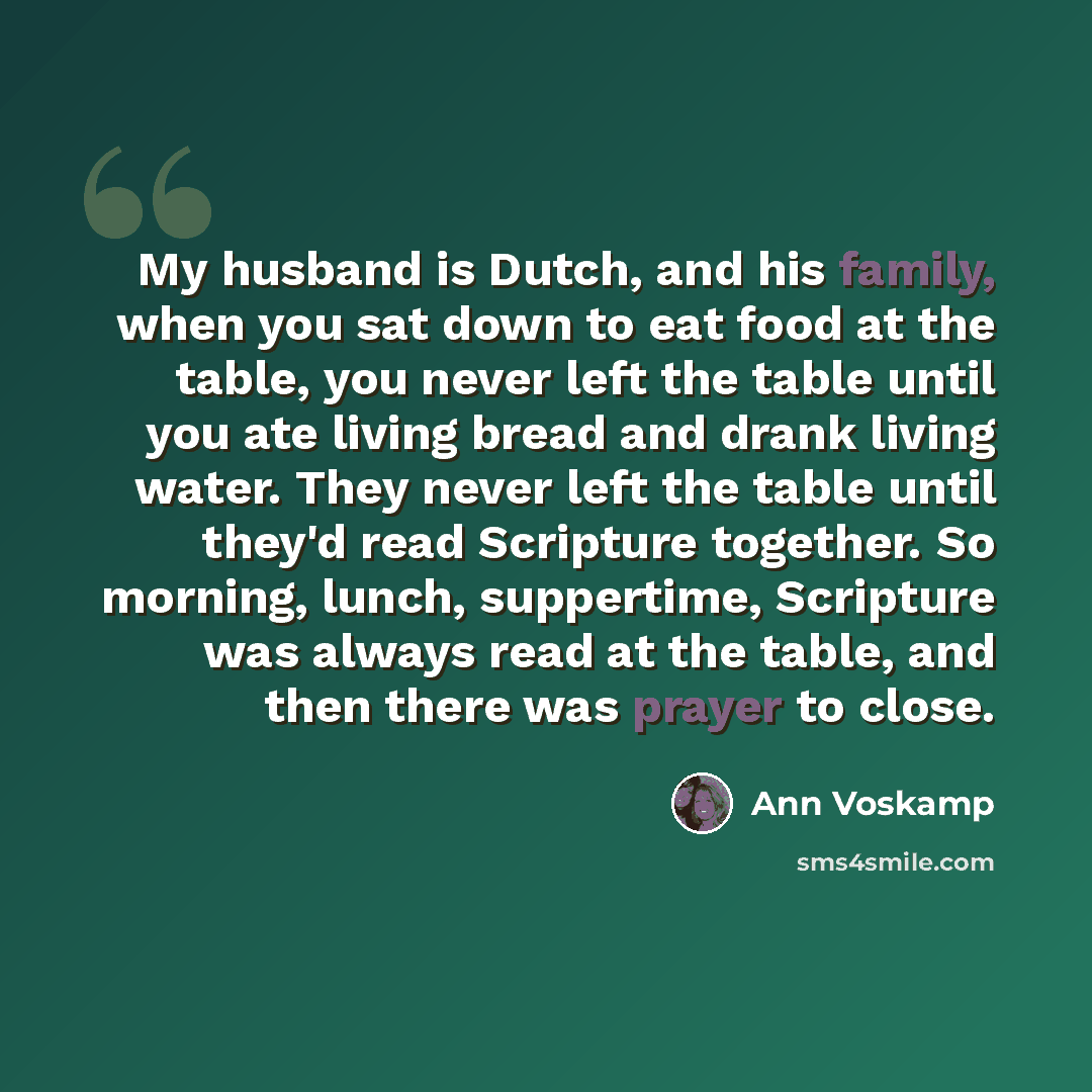 “My husband is Dutch, and his family, when you sat down to eat food at the table, you never left the table until you ate living bread and drank living water. They never left the table until they'd read Scripture together. So morning, lunch, suppertime, Scripture was always read at the table, and…” quote by Ann Voskamp