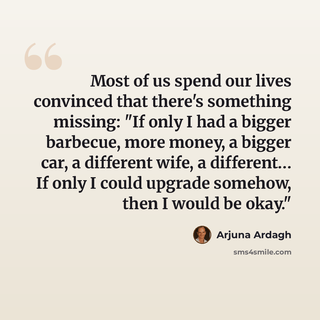 “Most of us spend our lives convinced that there's something missing: "If only I had a bigger barbecue, more money, a bigger car, a different wife, a different… If only I could upgrade somehow, then I would be okay."” quote by Arjuna Ardagh