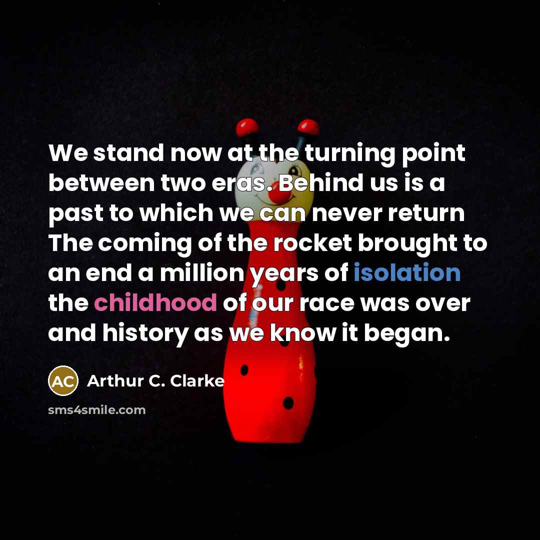 “We stand now at the turning point between two eras. Behind us is a past to which we can never return The coming of the rocket brought to an end a million years of isolation the childhood of our race was over and history as we know it began.” quote by Arthur C. Clarke