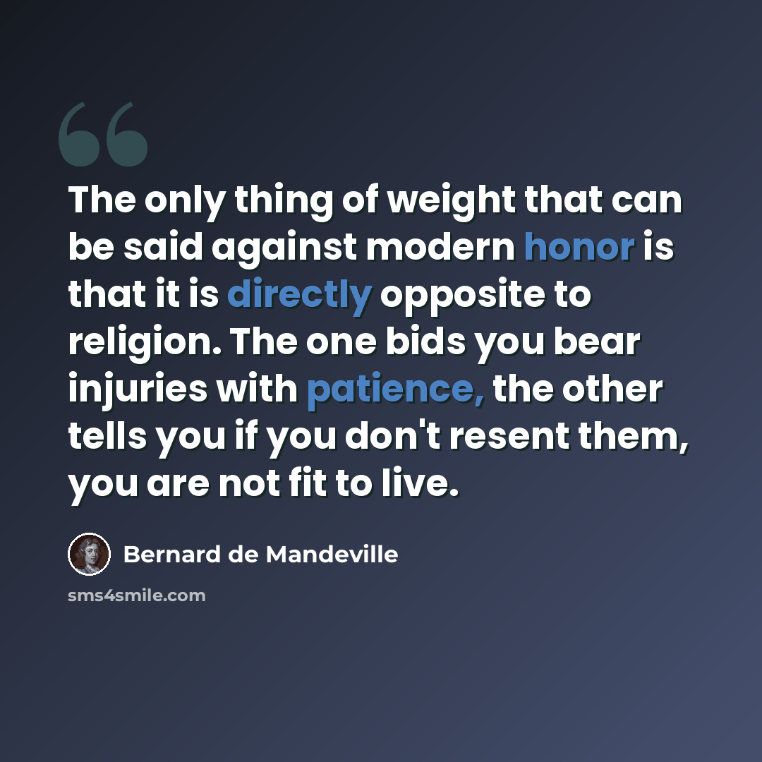 “The only thing of weight that can be said against modern honor is that it is directly opposite to religion. The one bids you bear injuries with patience, the other tells you if you don't resent them, you are not fit to live.” quote by Bernard de Mandeville