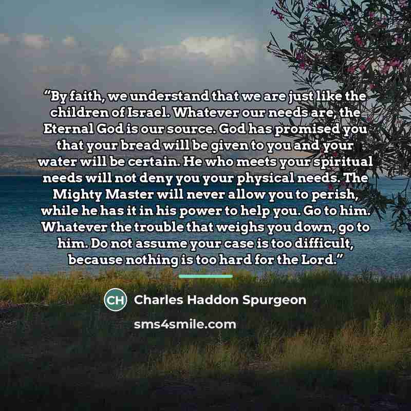 “By faith, we understand that we are just like the children of Israel. Whatever our needs are, the Eternal God is our source. God has promised you that your bread will be given to you and your water will be certain. He who meets your spiritual needs will not deny you your physical needs. The Mighty…” quote by Charles Haddon Spurgeon