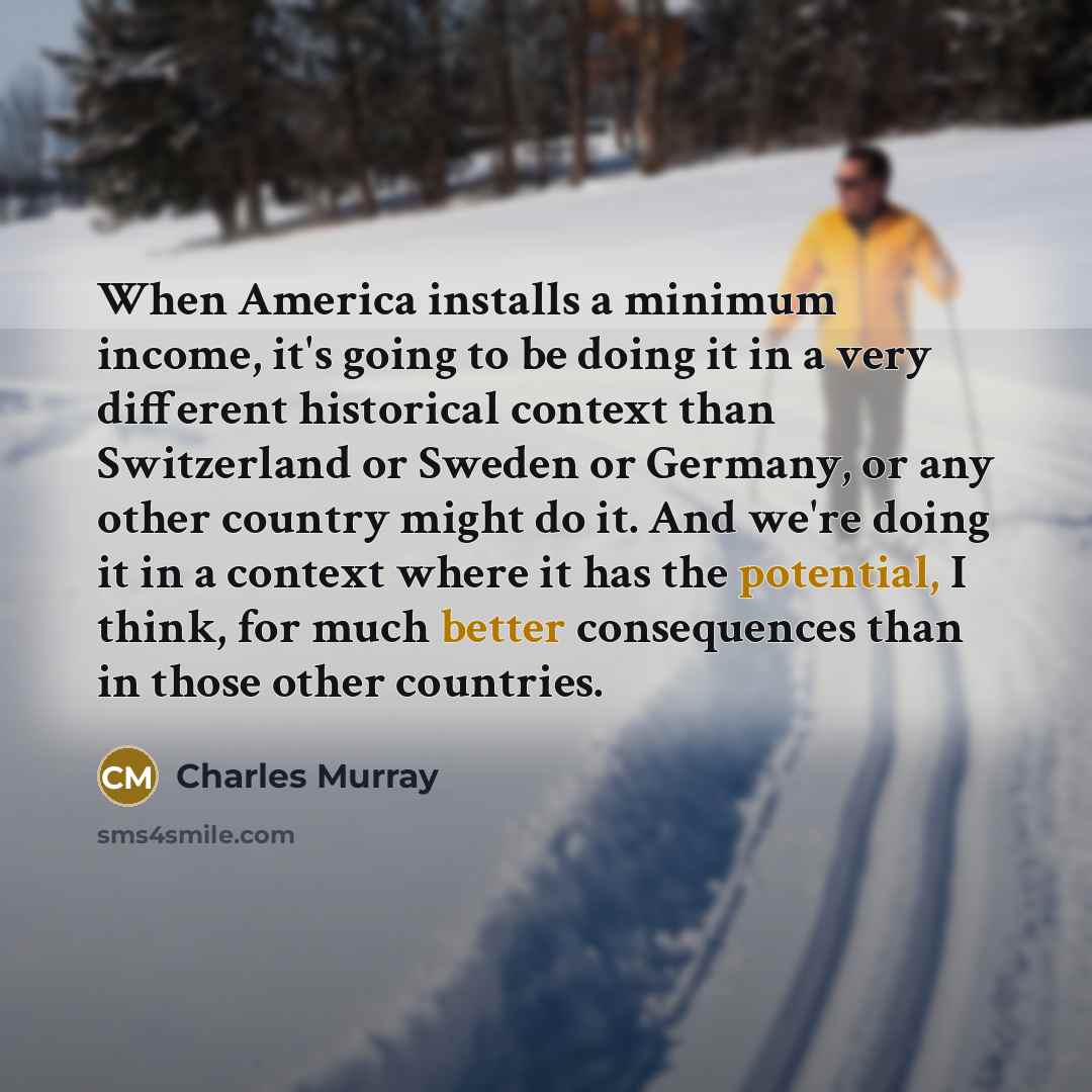 “When America installs a minimum income, it's going to be doing it in a very different historical context than Switzerland or Sweden or Germany, or any other country might do it. And we're doing it in a context where it has the potential, I think, for much better consequences than in those other…” quote by Charles Murray