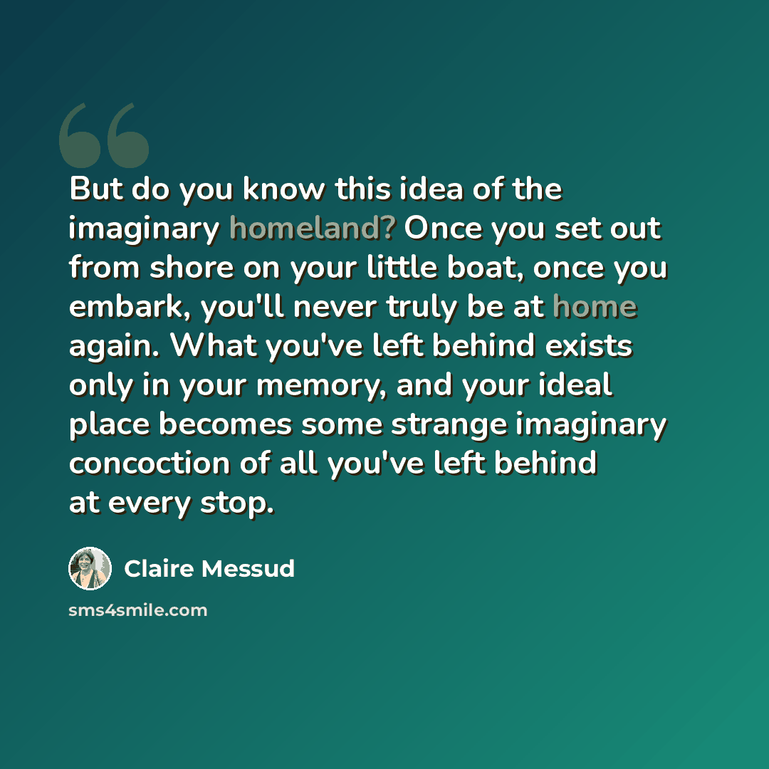 “But do you know this idea of the imaginary homeland? Once you set out from shore on your little boat, once you embark, you'll never truly be at home again. What you've left behind exists only in your memory, and your ideal place becomes some strange imaginary concoction of all you've left behind…” quote by Claire Messud