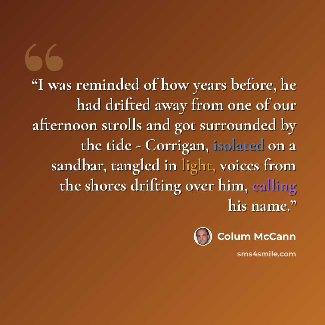 “I was reminded of how years before, he had drifted away from one of our afternoon strolls and got surrounded by the tide - Corrigan, isolated on a sandbar, tangled in light, voices from the shores drifting over him, calling his name.” quote by Colum McCann