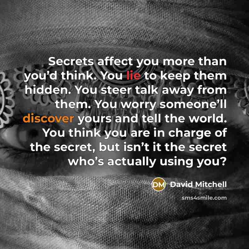 “Secrets affect you more than you’d think. You lie to keep them hidden. You steer talk away from them. You worry someone’ll discover yours and tell the world. You think you are in charge of the secret, but isn’t it the secret who’s actually using you?” quote by David Mitchell
