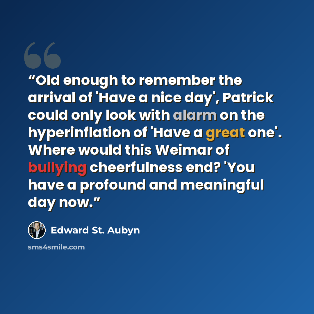 “Old enough to remember the arrival of 'Have a nice day', Patrick could only look with alarm on the hyperinflation of 'Have a great one'. Where would this Weimar of bullying cheerfulness end? 'You have a profound and meaningful day now.” quote by Edward St. Aubyn