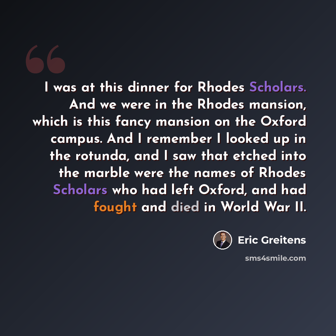 “I was at this dinner for Rhodes Scholars. And we were in the Rhodes mansion, which is this fancy mansion on the Oxford campus. And I remember I looked up in the rotunda, and I saw that etched into the marble were the names of Rhodes Scholars who had left Oxford, and had fought and died in World…” quote by Eric Greitens