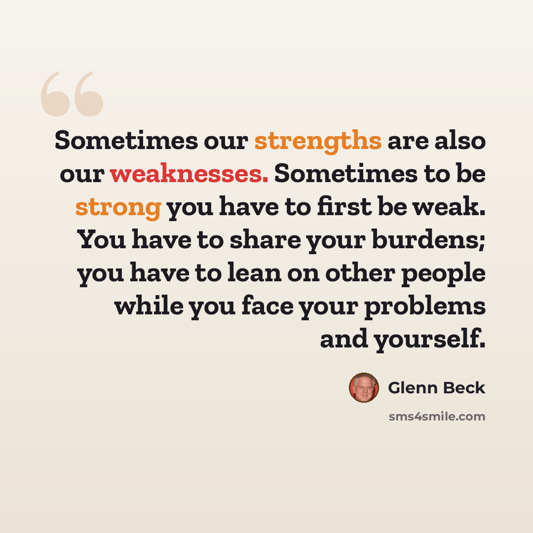 “Sometimes our strengths are also our weaknesses. Sometimes to be strong you have to first be weak. You have to share your burdens; you have to lean on other people while you face your problems and yourself.” quote by Glenn Beck