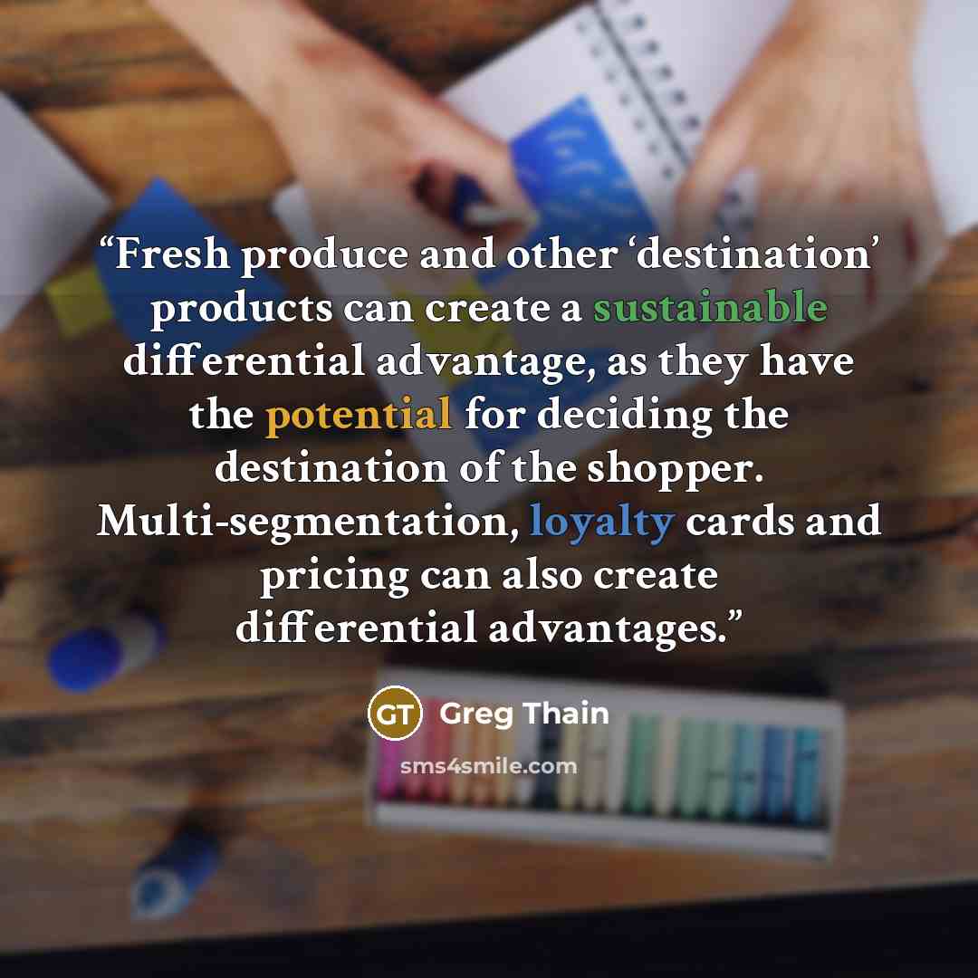 “Fresh produce and other ‘destination’ products can create a sustainable differential advantage, as they have the potential for deciding the destination of the shopper. Multi-segmentation, loyalty cards and pricing can also create differential advantages.” quote by Greg Thain