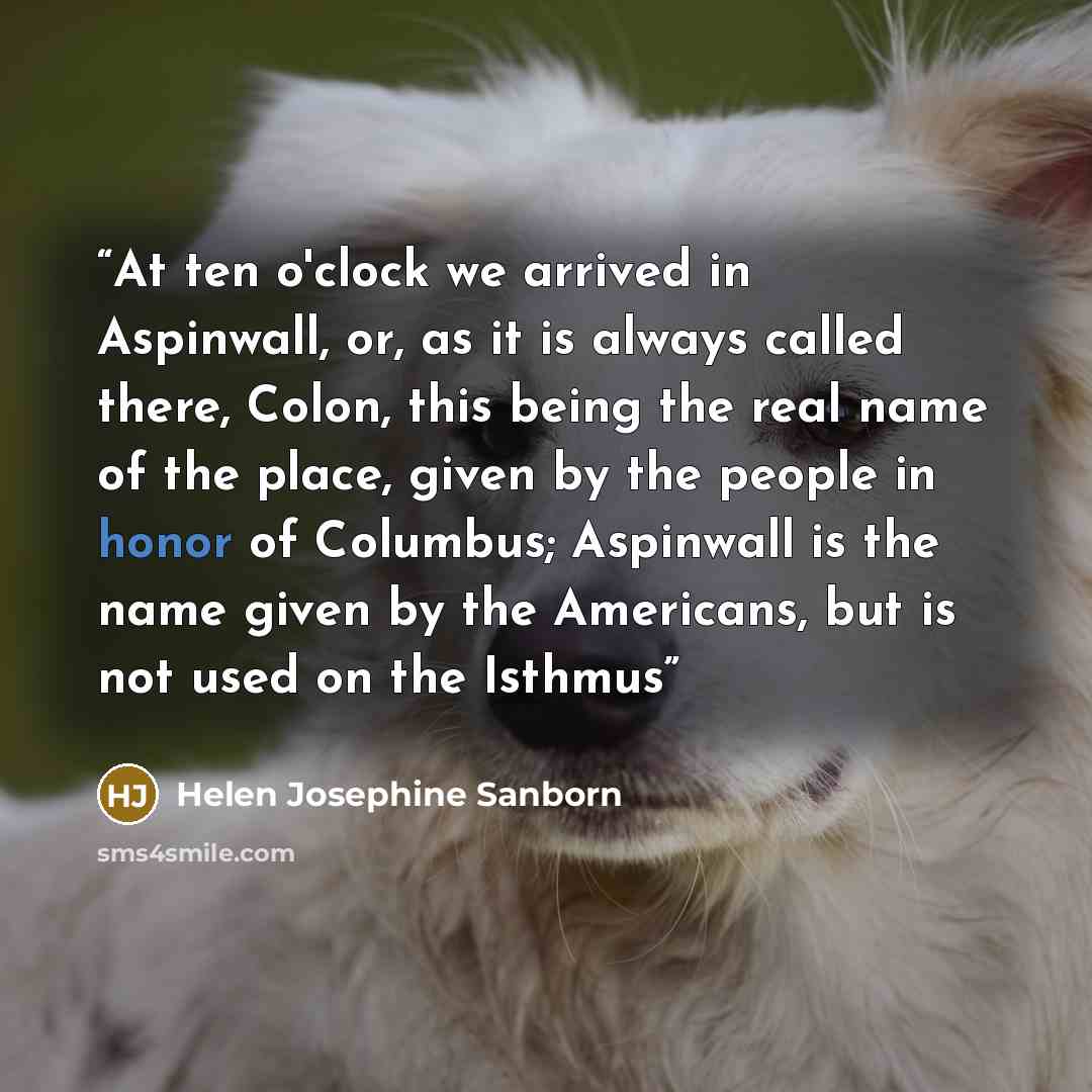 “At ten o'clock we arrived in Aspinwall, or, as it is always called there, Colon, this being the real name of the place, given by the people in honor of Columbus; Aspinwall is the name given by the Americans, but is not used on the Isthmus” quote by Helen Josephine Sanborn