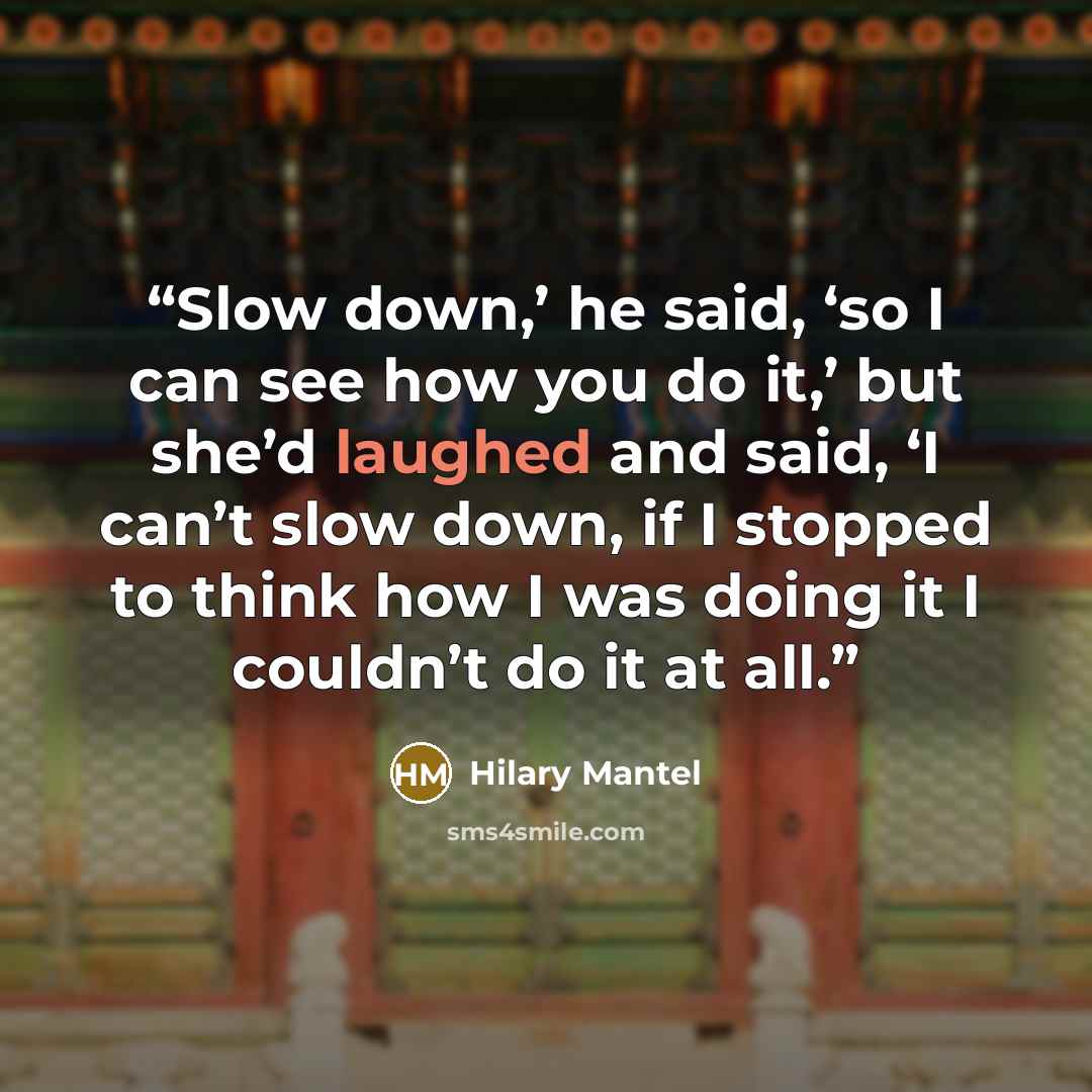 “Slow down,’ he said, ‘so I can see how you do it,’ but she’d laughed and said, ‘I can’t slow down, if I stopped to think how I was doing it I couldn’t do it at all.” quote by Hilary Mantel